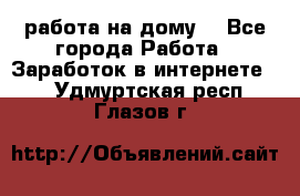 работа на дому  - Все города Работа » Заработок в интернете   . Удмуртская респ.,Глазов г.